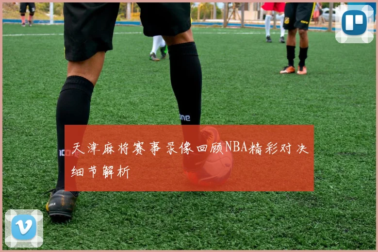 天津麻将赛事录像回顾NBA精彩对决细节解析