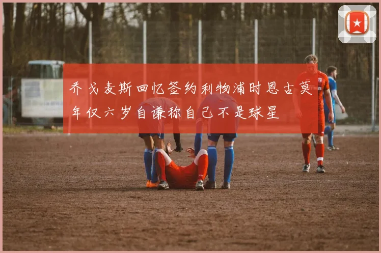 乔戈麦斯回忆签约利物浦时恩古莫年仅六岁自谦称自己不是球星