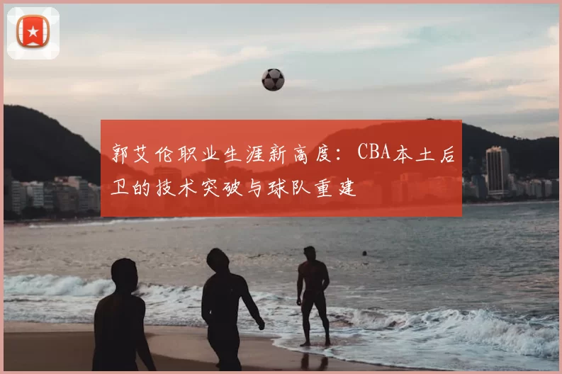 郭艾伦职业生涯新高度：CBA本土后卫的技术突破与球队重建