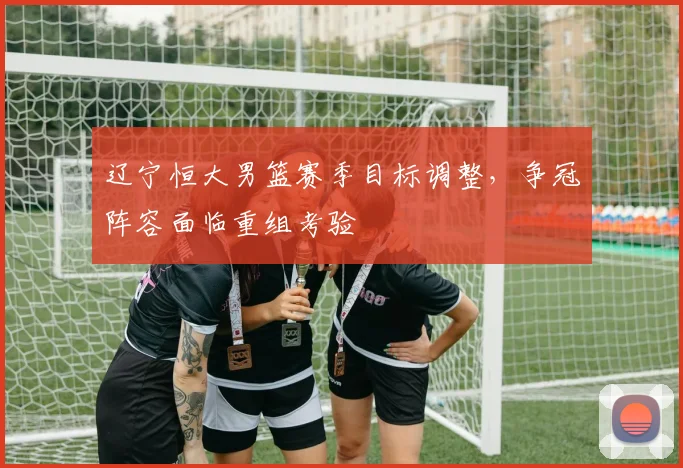 辽宁恒大男篮赛季目标调整，争冠阵容面临重组考验