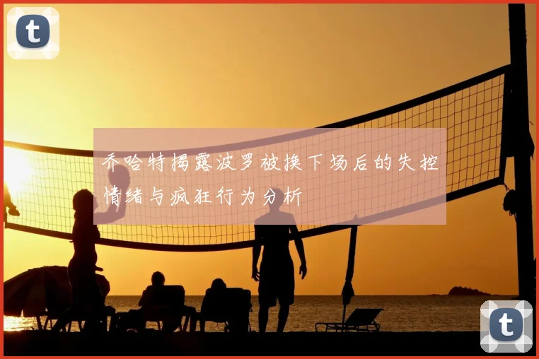 乔哈特揭露波罗被换下场后的失控情绪与疯狂行为分析