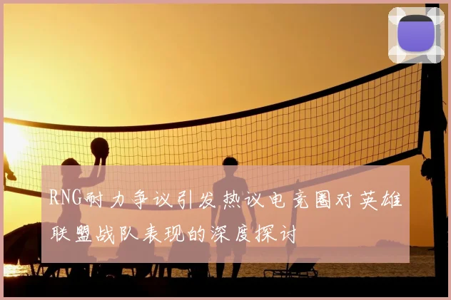 RNG耐力争议引发热议电竞圈对英雄联盟战队表现的深度探讨