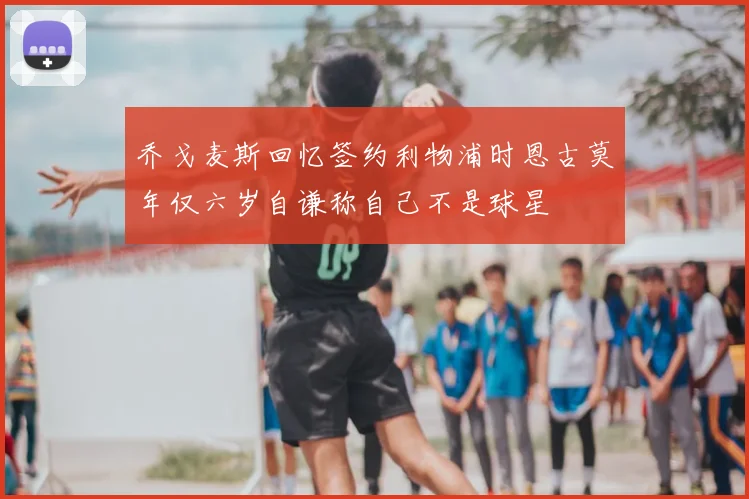 乔戈麦斯回忆签约利物浦时恩古莫年仅六岁自谦称自己不是球星